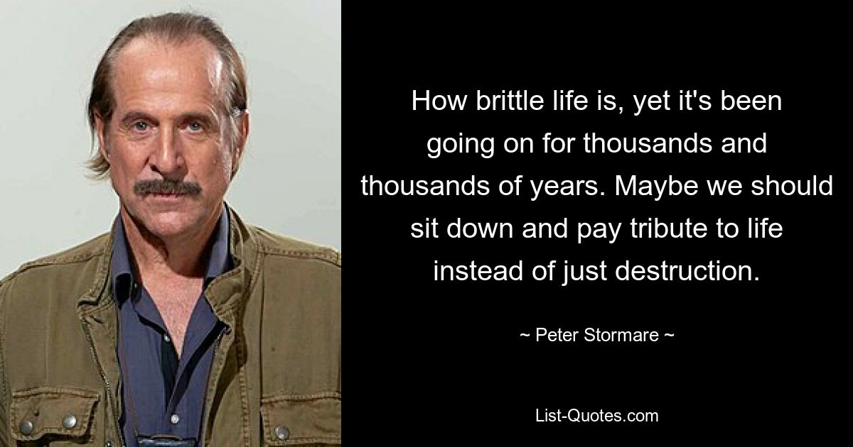 How brittle life is, yet it's been going on for thousands and thousands of years. Maybe we should sit down and pay tribute to life instead of just destruction. — © Peter Stormare