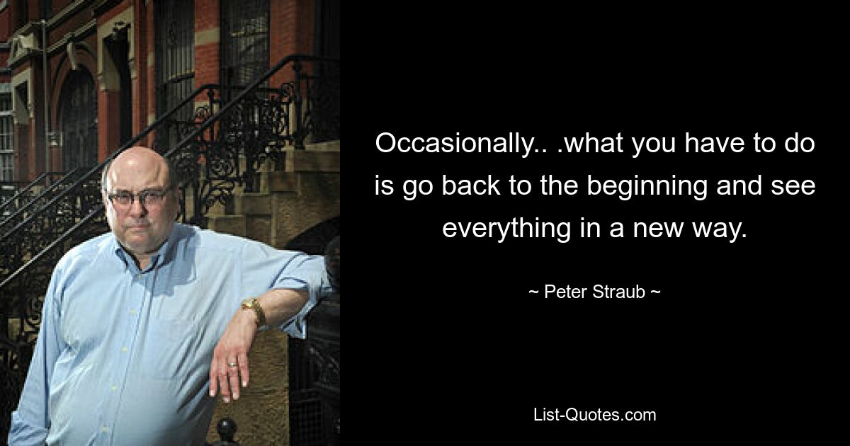 Occasionally.. .what you have to do is go back to the beginning and see everything in a new way. — © Peter Straub