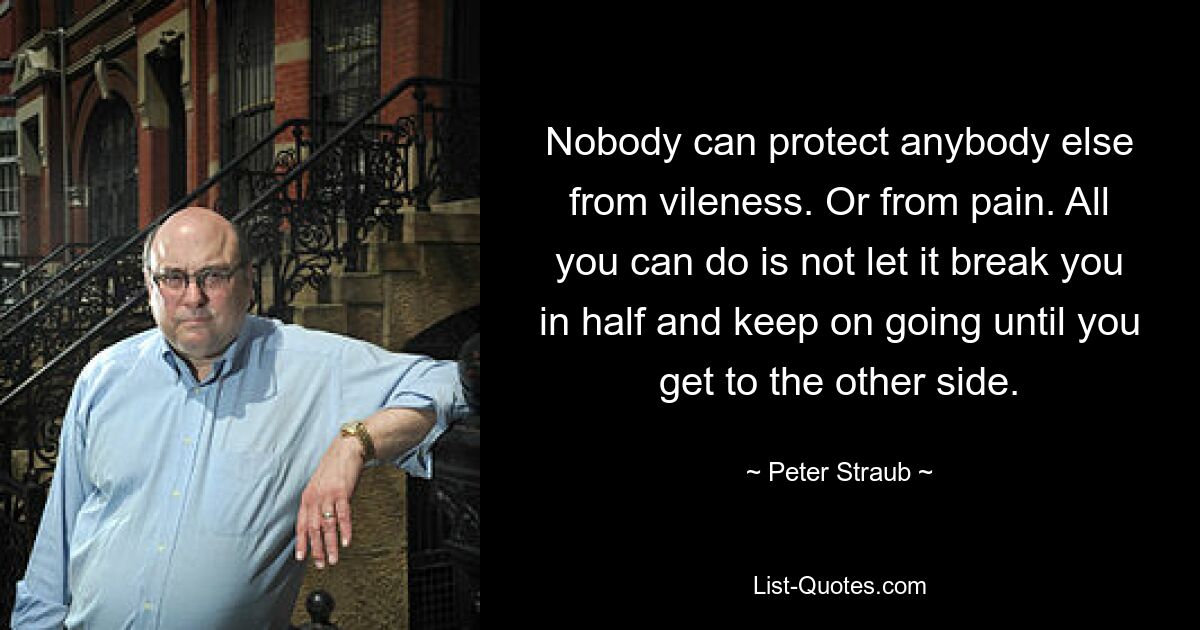 Nobody can protect anybody else from vileness. Or from pain. All you can do is not let it break you in half and keep on going until you get to the other side. — © Peter Straub