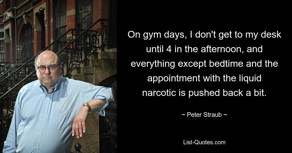 On gym days, I don't get to my desk until 4 in the afternoon, and everything except bedtime and the appointment with the liquid narcotic is pushed back a bit. — © Peter Straub