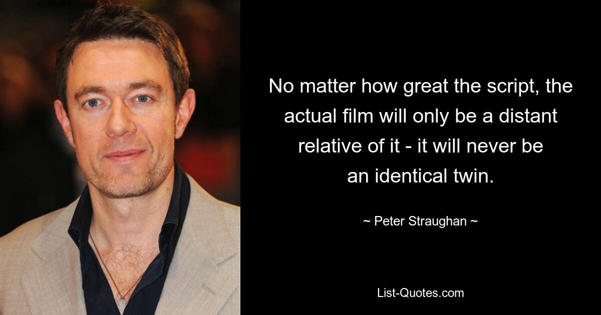 No matter how great the script, the actual film will only be a distant relative of it - it will never be an identical twin. — © Peter Straughan