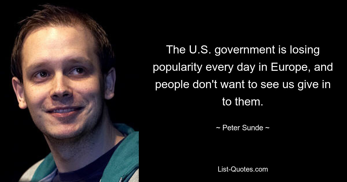 The U.S. government is losing popularity every day in Europe, and people don't want to see us give in to them. — © Peter Sunde