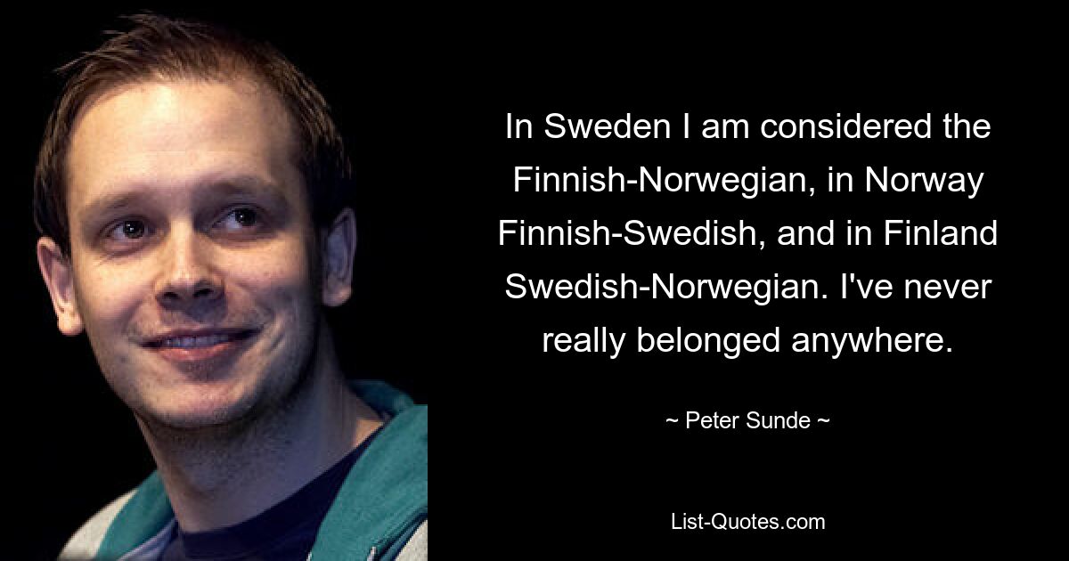 In Sweden I am considered the Finnish-Norwegian, in Norway Finnish-Swedish, and in Finland Swedish-Norwegian. I've never really belonged anywhere. — © Peter Sunde