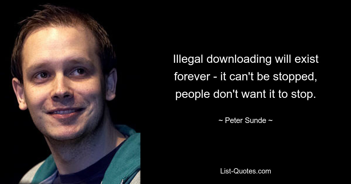 Illegal downloading will exist forever - it can't be stopped, people don't want it to stop. — © Peter Sunde