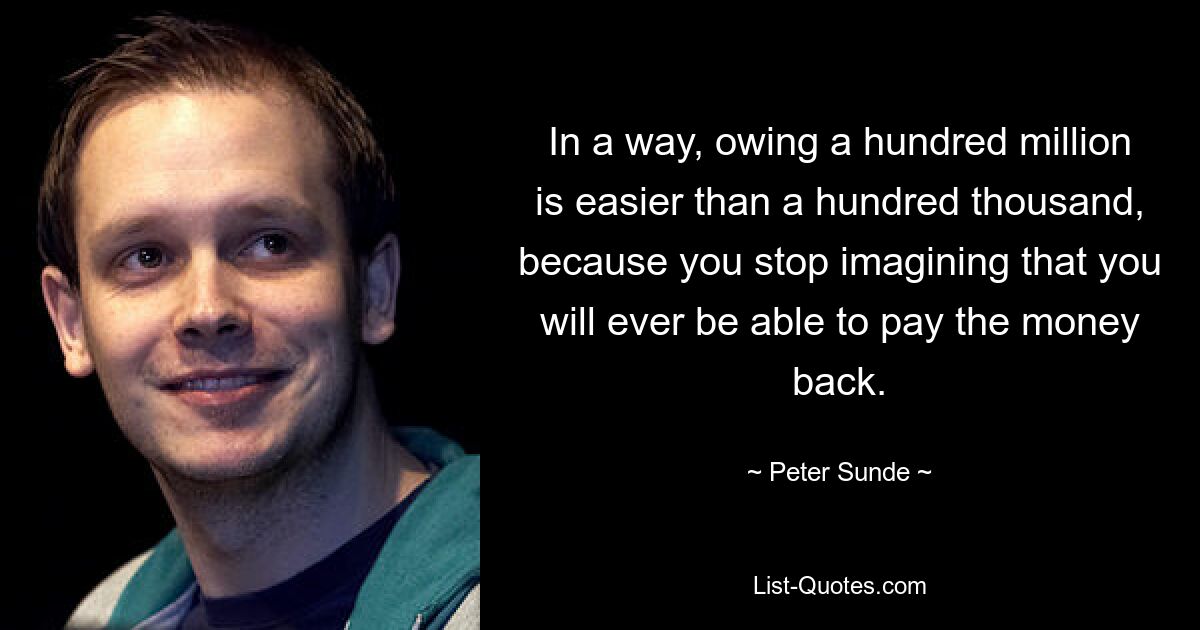 In a way, owing a hundred million is easier than a hundred thousand, because you stop imagining that you will ever be able to pay the money back. — © Peter Sunde