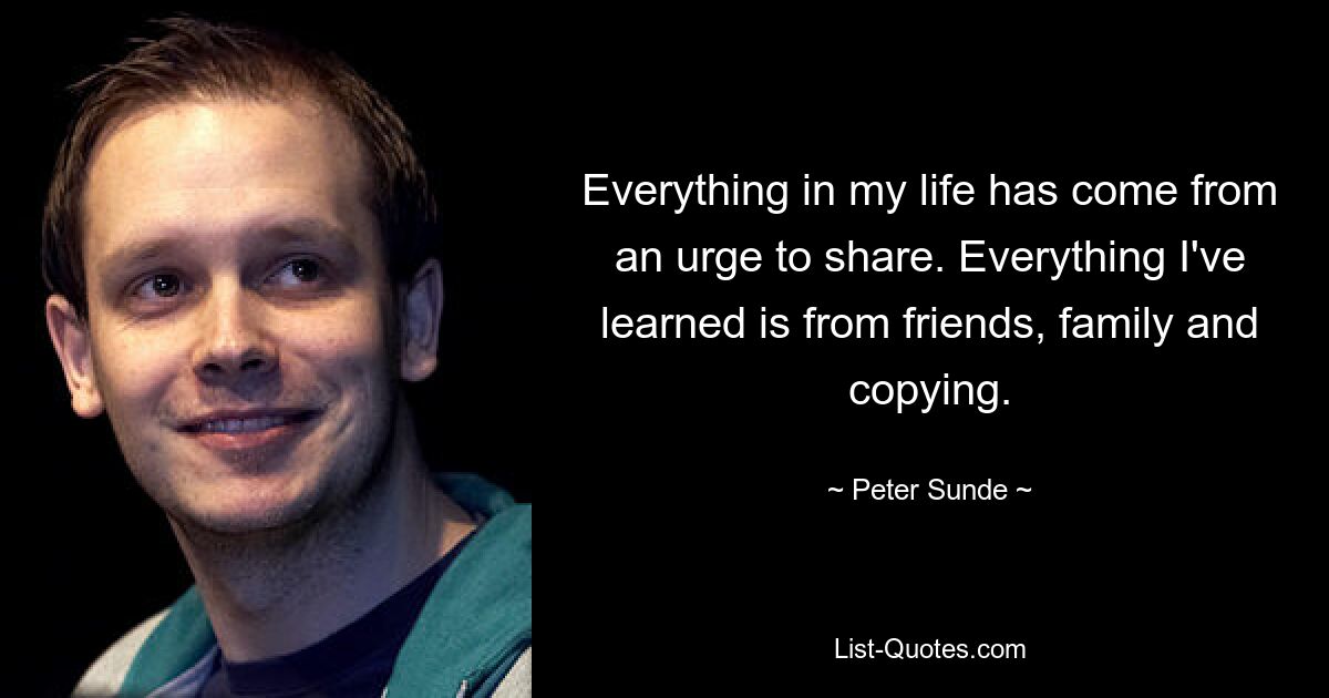 Everything in my life has come from an urge to share. Everything I've learned is from friends, family and copying. — © Peter Sunde