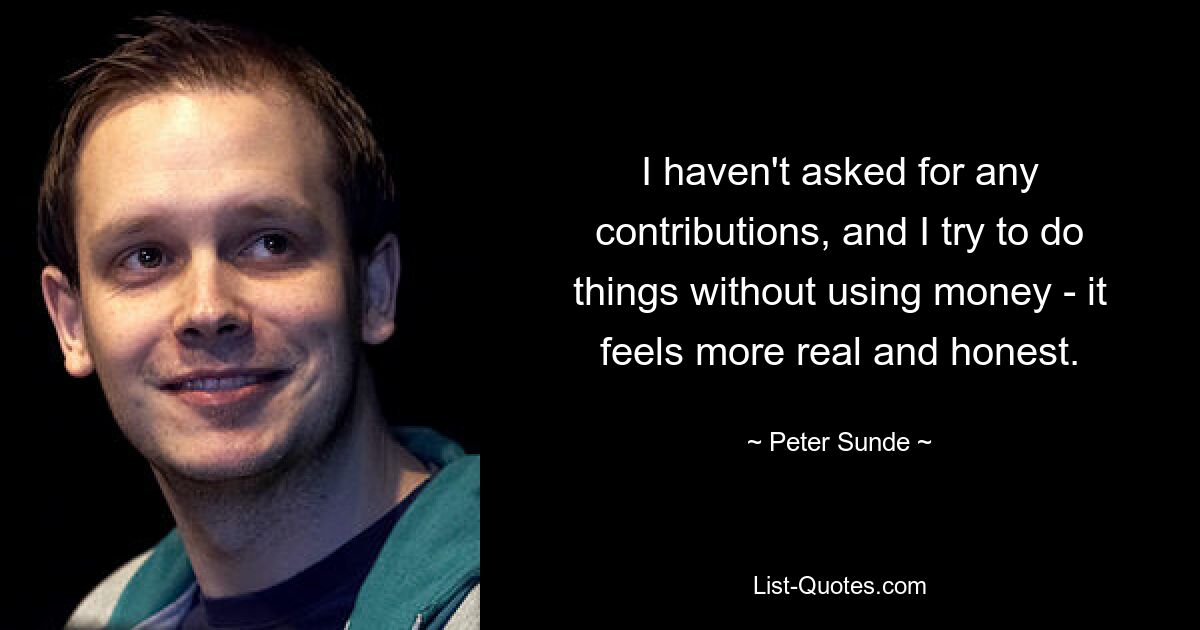 I haven't asked for any contributions, and I try to do things without using money - it feels more real and honest. — © Peter Sunde