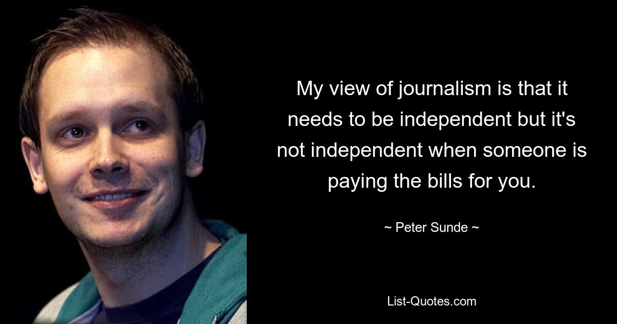 My view of journalism is that it needs to be independent but it's not independent when someone is paying the bills for you. — © Peter Sunde