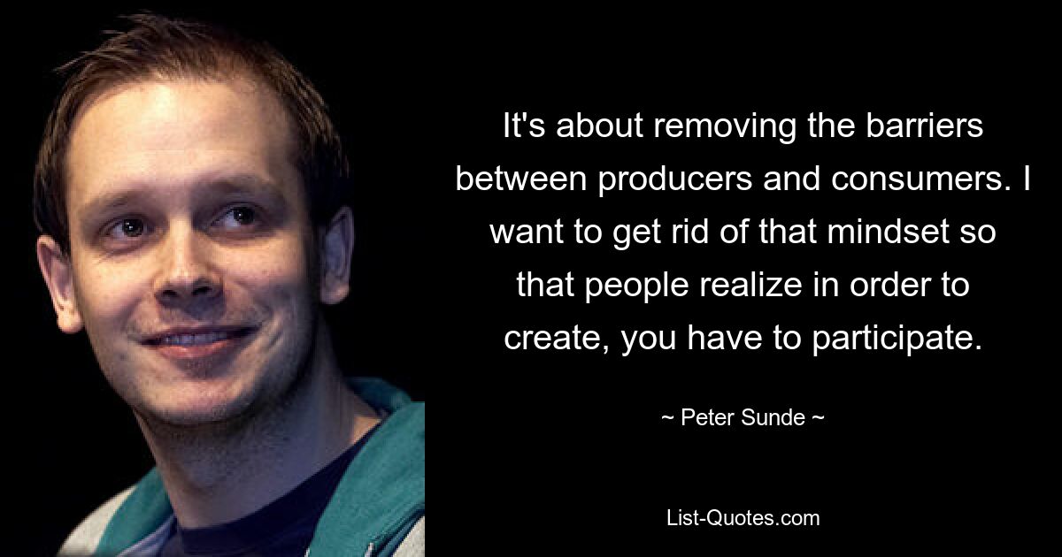 It's about removing the barriers between producers and consumers. I want to get rid of that mindset so that people realize in order to create, you have to participate. — © Peter Sunde