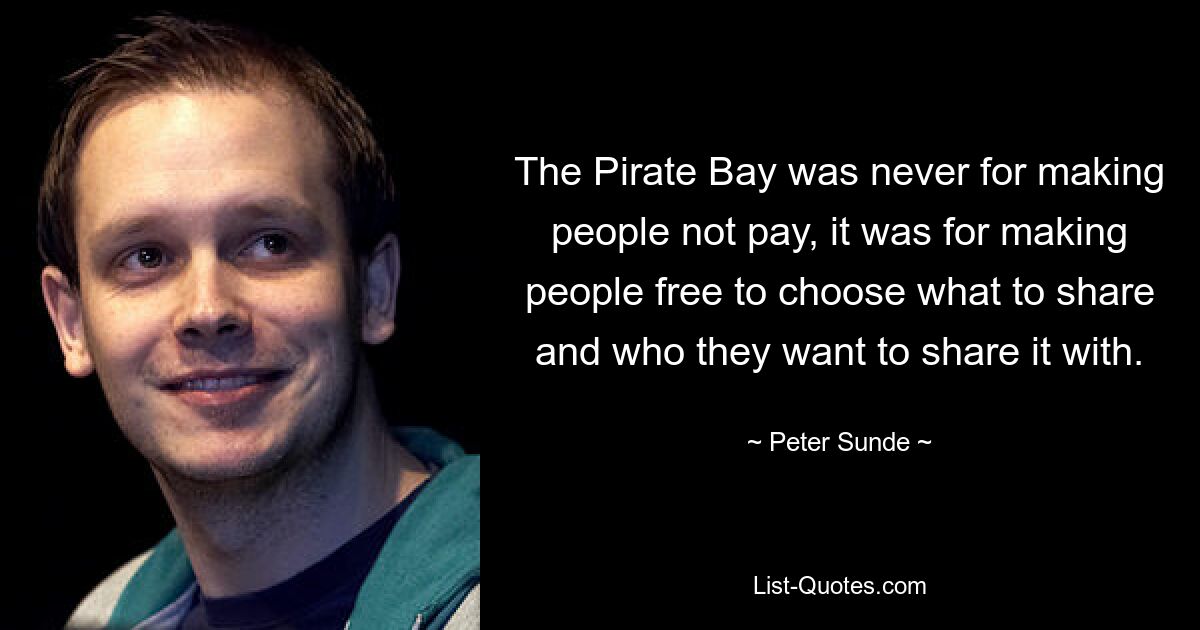 The Pirate Bay was never for making people not pay, it was for making people free to choose what to share and who they want to share it with. — © Peter Sunde