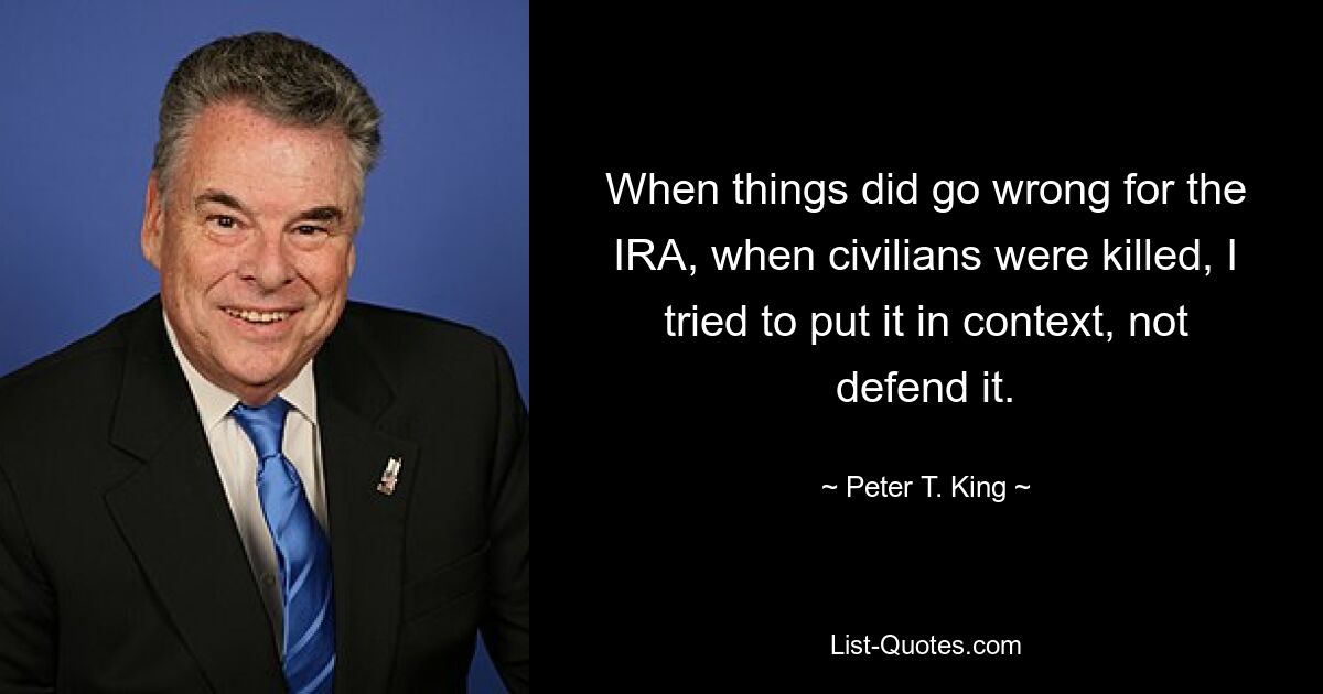 When things did go wrong for the IRA, when civilians were killed, I tried to put it in context, not defend it. — © Peter T. King