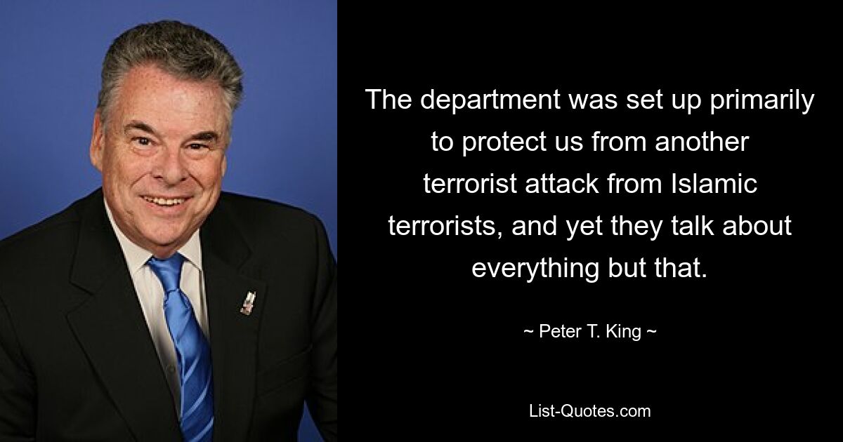 The department was set up primarily to protect us from another terrorist attack from Islamic terrorists, and yet they talk about everything but that. — © Peter T. King