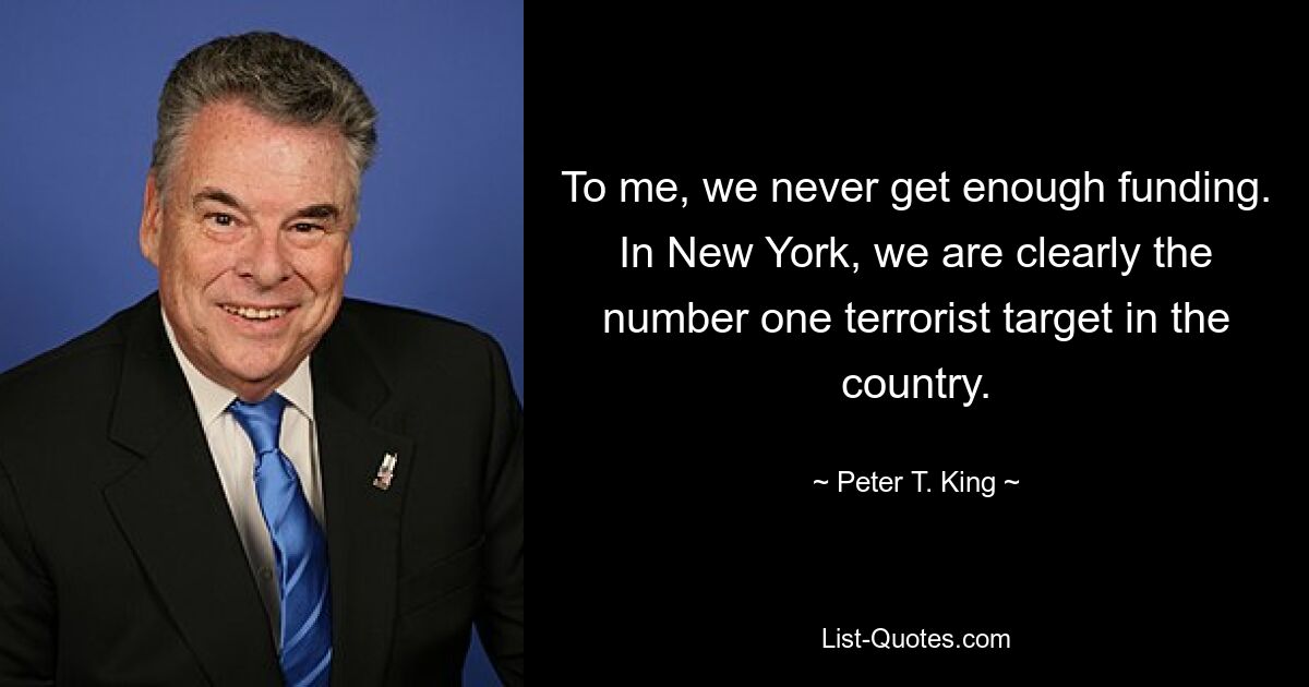 To me, we never get enough funding. In New York, we are clearly the number one terrorist target in the country. — © Peter T. King