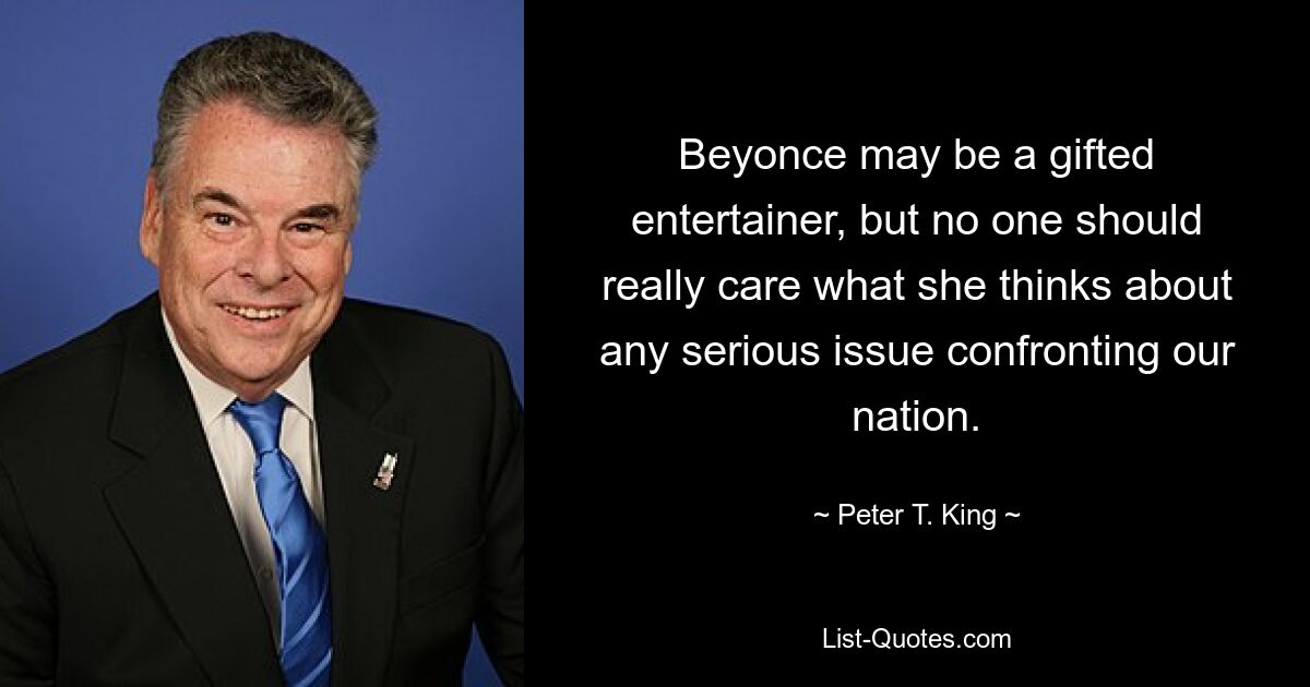 Beyonce may be a gifted entertainer, but no one should really care what she thinks about any serious issue confronting our nation. — © Peter T. King