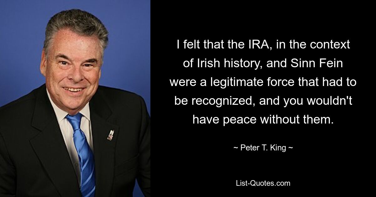 I felt that the IRA, in the context of Irish history, and Sinn Fein were a legitimate force that had to be recognized, and you wouldn't have peace without them. — © Peter T. King