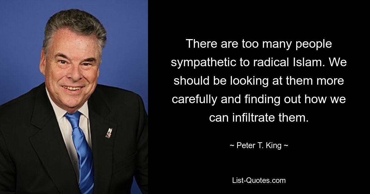 There are too many people sympathetic to radical Islam. We should be looking at them more carefully and finding out how we can infiltrate them. — © Peter T. King