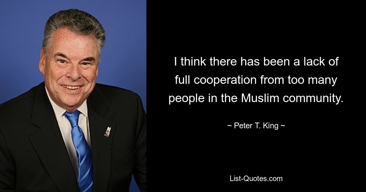 I think there has been a lack of full cooperation from too many people in the Muslim community. — © Peter T. King