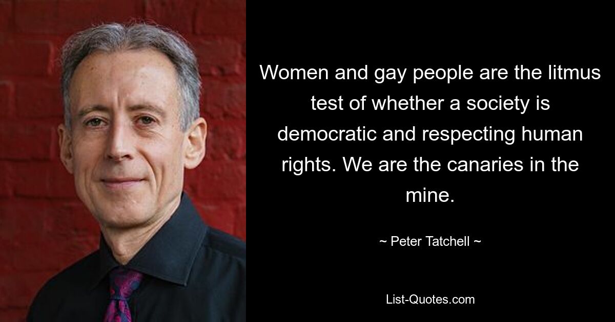 Women and gay people are the litmus test of whether a society is democratic and respecting human rights. We are the canaries in the mine. — © Peter Tatchell