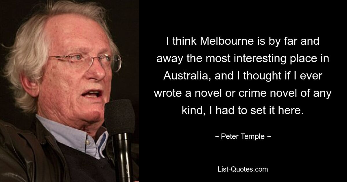 I think Melbourne is by far and away the most interesting place in Australia, and I thought if I ever wrote a novel or crime novel of any kind, I had to set it here. — © Peter Temple