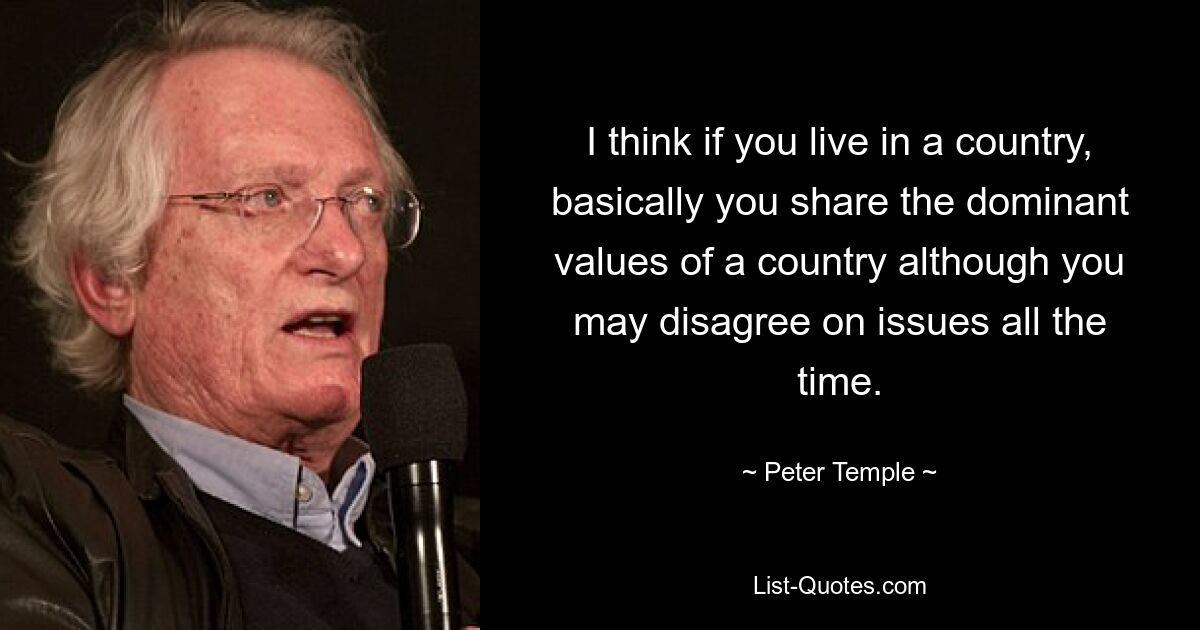 I think if you live in a country, basically you share the dominant values of a country although you may disagree on issues all the time. — © Peter Temple