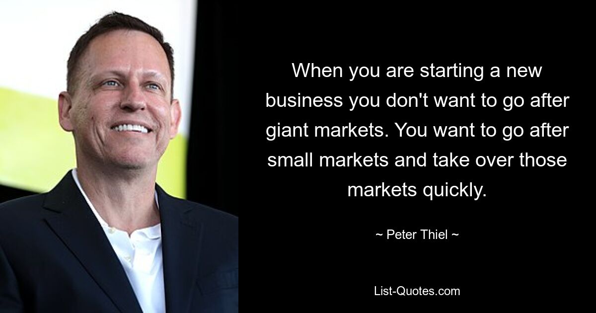 When you are starting a new business you don't want to go after giant markets. You want to go after small markets and take over those markets quickly. — © Peter Thiel