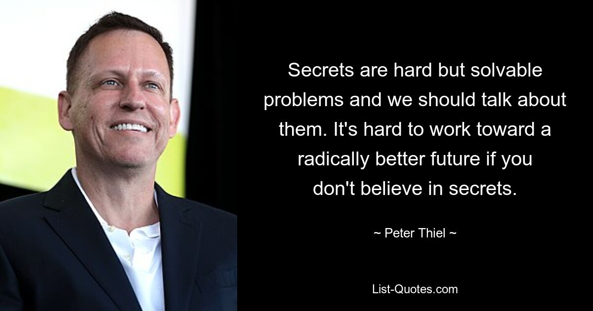 Secrets are hard but solvable problems and we should talk about them. It's hard to work toward a radically better future if you don't believe in secrets. — © Peter Thiel