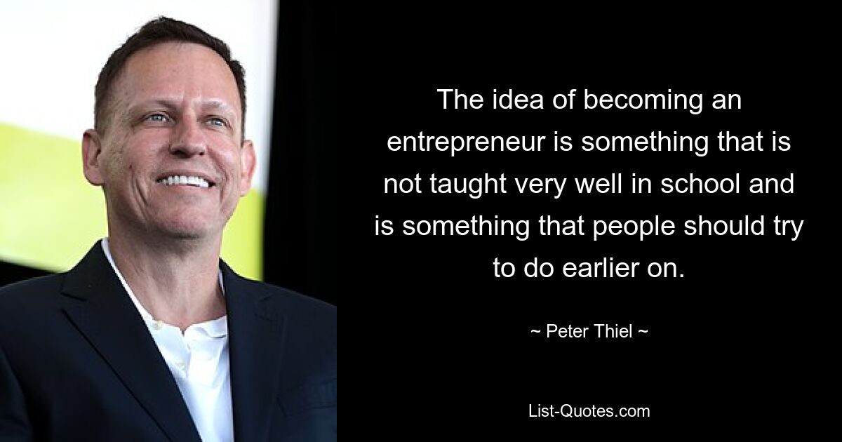 The idea of becoming an entrepreneur is something that is not taught very well in school and is something that people should try to do earlier on. — © Peter Thiel