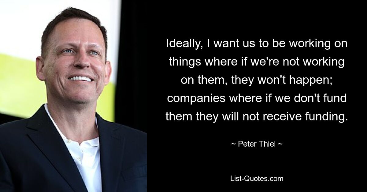 Ideally, I want us to be working on things where if we're not working on them, they won't happen; companies where if we don't fund them they will not receive funding. — © Peter Thiel