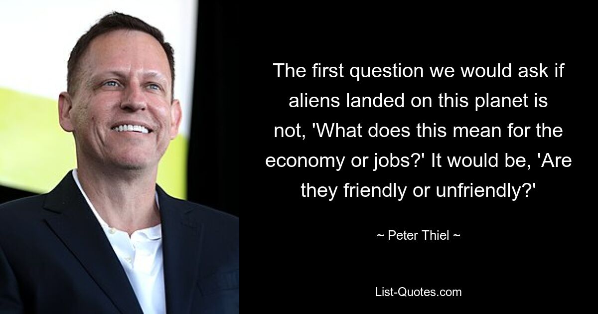 The first question we would ask if aliens landed on this planet is not, 'What does this mean for the economy or jobs?' It would be, 'Are they friendly or unfriendly?' — © Peter Thiel