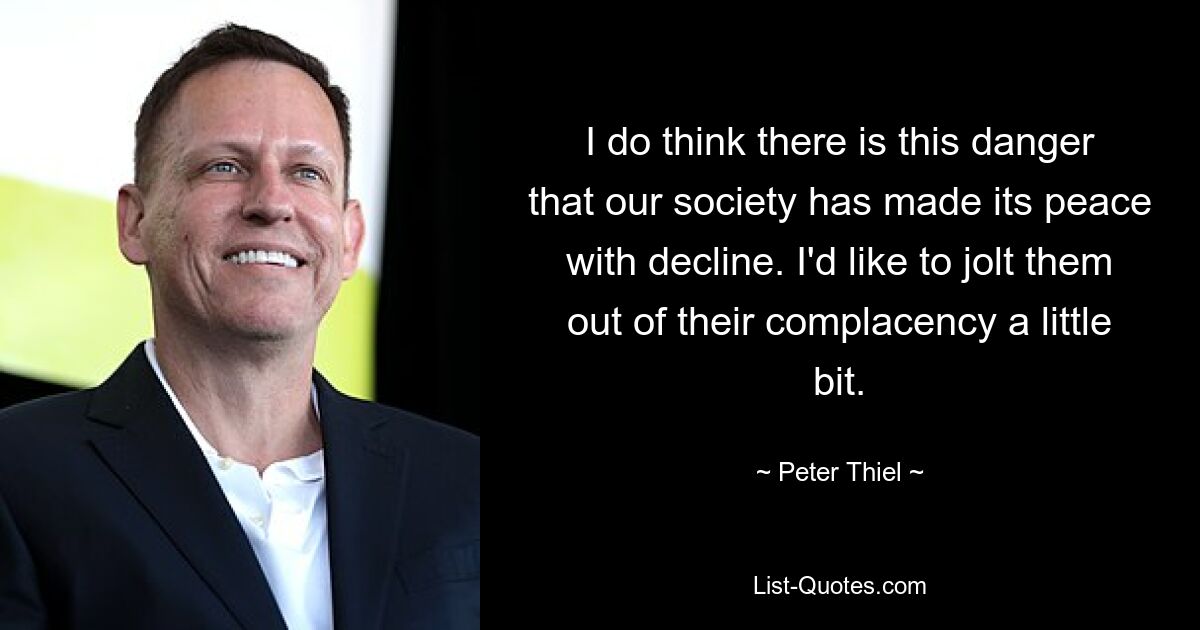 I do think there is this danger that our society has made its peace with decline. I'd like to jolt them out of their complacency a little bit. — © Peter Thiel