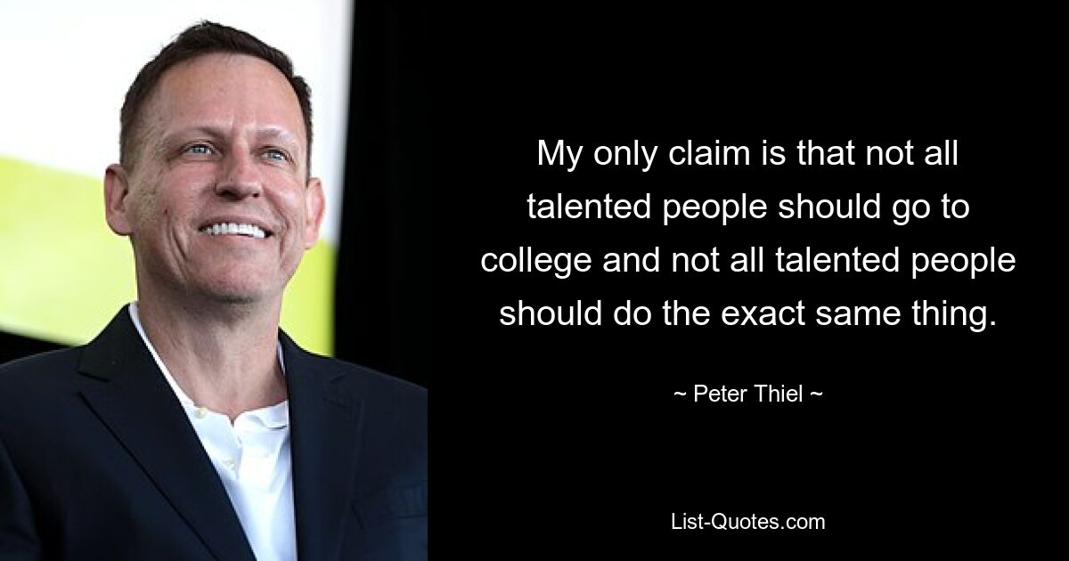 My only claim is that not all talented people should go to college and not all talented people should do the exact same thing. — © Peter Thiel