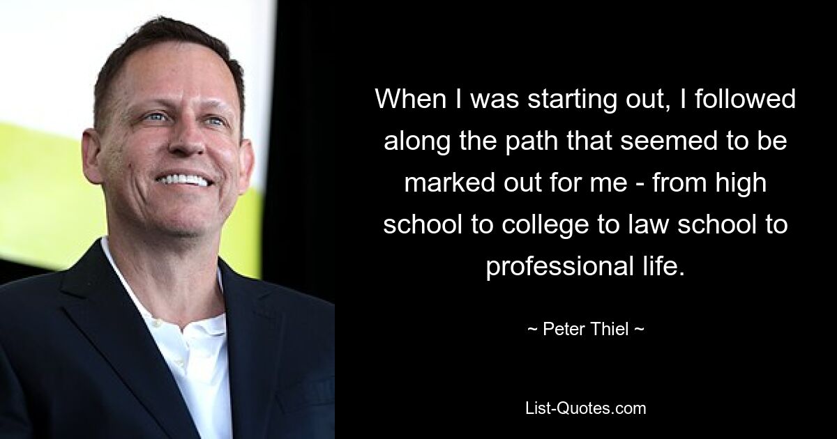 When I was starting out, I followed along the path that seemed to be marked out for me - from high school to college to law school to professional life. — © Peter Thiel