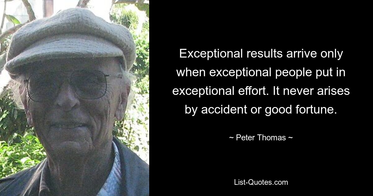 Exceptional results arrive only when exceptional people put in exceptional effort. It never arises by accident or good fortune. — © Peter Thomas