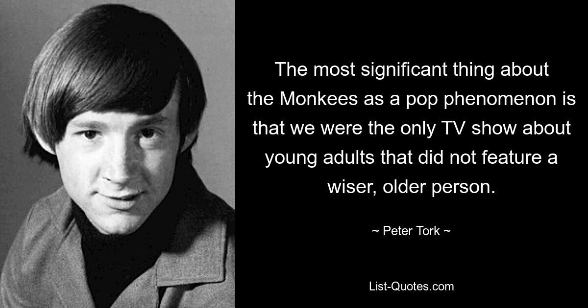 The most significant thing about the Monkees as a pop phenomenon is that we were the only TV show about young adults that did not feature a wiser, older person. — © Peter Tork