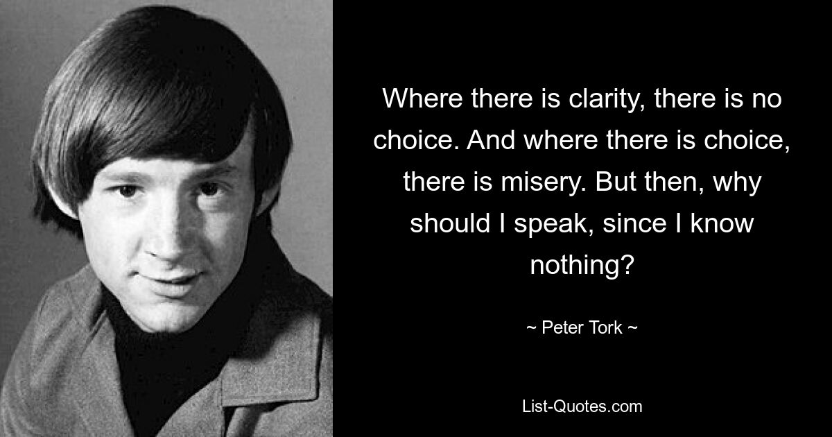 Where there is clarity, there is no choice. And where there is choice, there is misery. But then, why should I speak, since I know nothing? — © Peter Tork