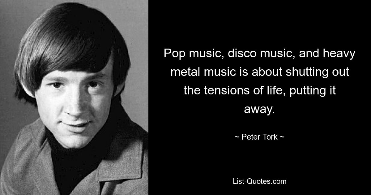 Pop music, disco music, and heavy metal music is about shutting out the tensions of life, putting it away. — © Peter Tork