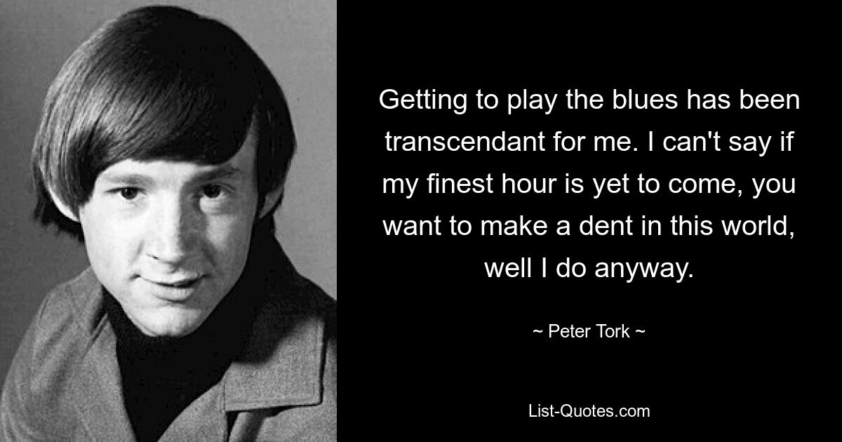 Getting to play the blues has been transcendant for me. I can't say if my finest hour is yet to come, you want to make a dent in this world, well I do anyway. — © Peter Tork