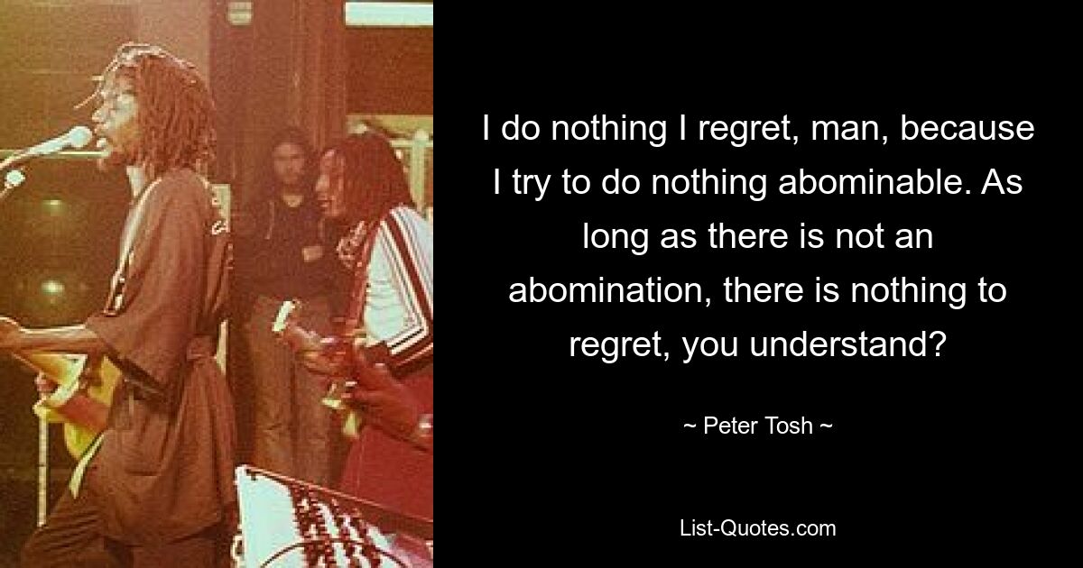 I do nothing I regret, man, because I try to do nothing abominable. As long as there is not an abomination, there is nothing to regret, you understand? — © Peter Tosh