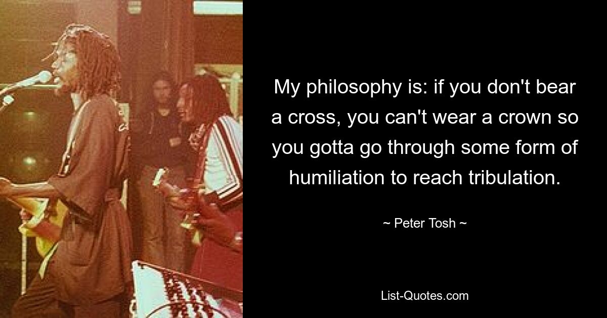 My philosophy is: if you don't bear a cross, you can't wear a crown so you gotta go through some form of humiliation to reach tribulation. — © Peter Tosh