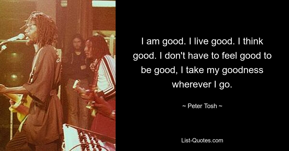 I am good. I live good. I think good. I don't have to feel good to be good, I take my goodness wherever I go. — © Peter Tosh