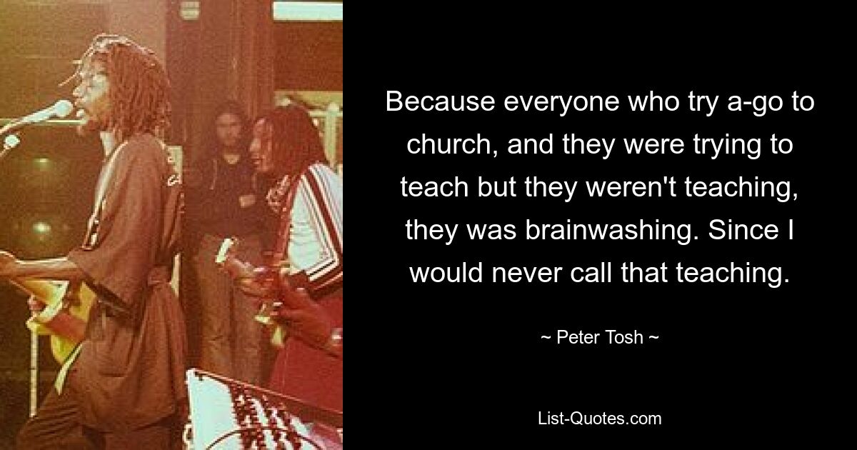 Because everyone who try a-go to church, and they were trying to teach but they weren't teaching, they was brainwashing. Since I would never call that teaching. — © Peter Tosh