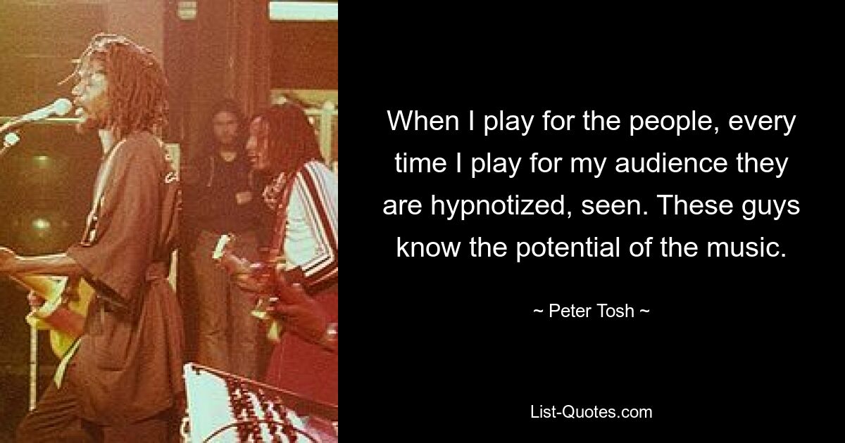 When I play for the people, every time I play for my audience they are hypnotized, seen. These guys know the potential of the music. — © Peter Tosh