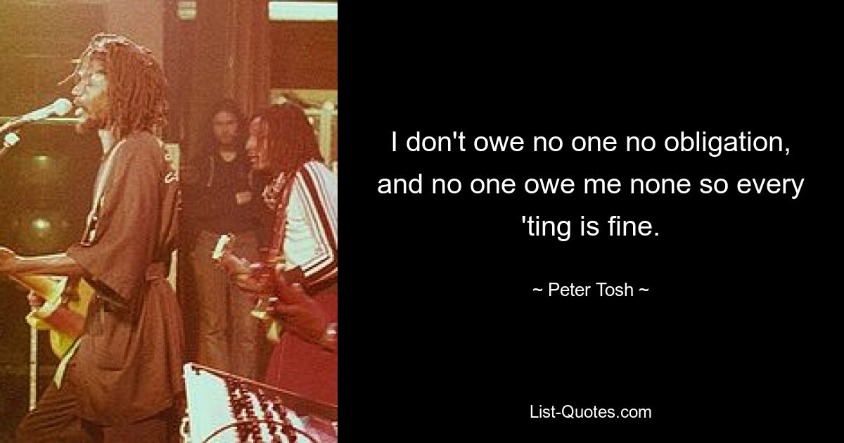 I don't owe no one no obligation, and no one owe me none so every 'ting is fine. — © Peter Tosh