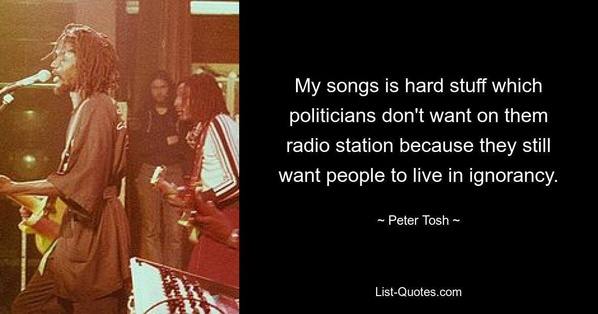 My songs is hard stuff which politicians don't want on them radio station because they still want people to live in ignorancy. — © Peter Tosh