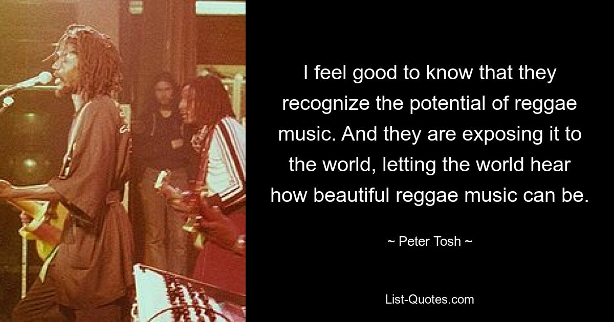 I feel good to know that they recognize the potential of reggae music. And they are exposing it to the world, letting the world hear how beautiful reggae music can be. — © Peter Tosh