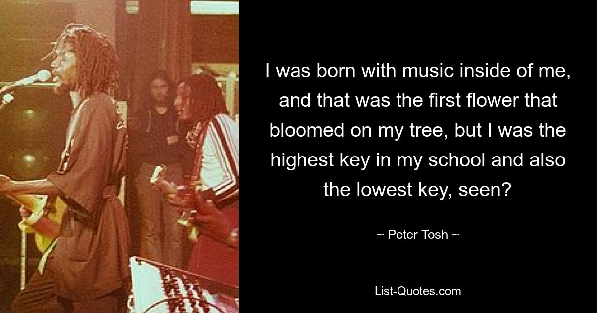 I was born with music inside of me, and that was the first flower that bloomed on my tree, but I was the highest key in my school and also the lowest key, seen? — © Peter Tosh