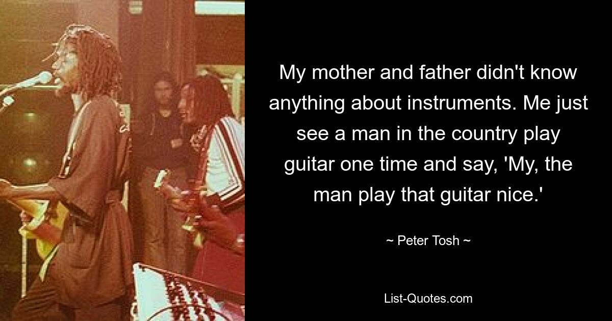 My mother and father didn't know anything about instruments. Me just see a man in the country play guitar one time and say, 'My, the man play that guitar nice.' — © Peter Tosh