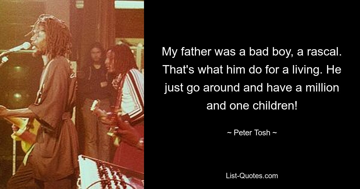 My father was a bad boy, a rascal. That's what him do for a living. He just go around and have a million and one children! — © Peter Tosh