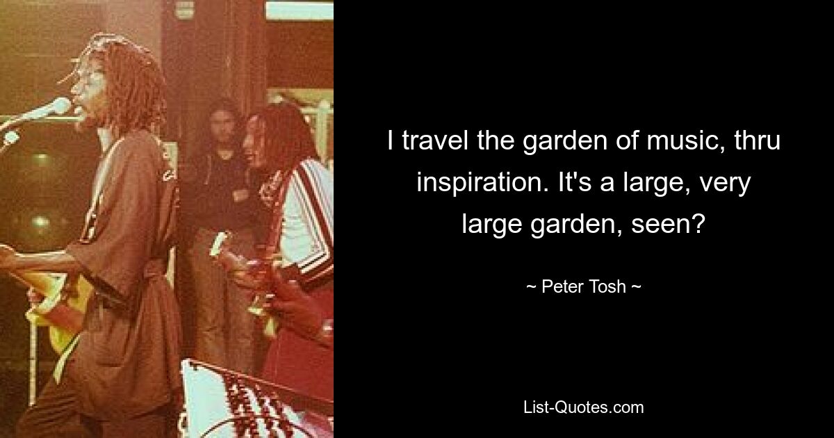 I travel the garden of music, thru inspiration. It's a large, very large garden, seen? — © Peter Tosh