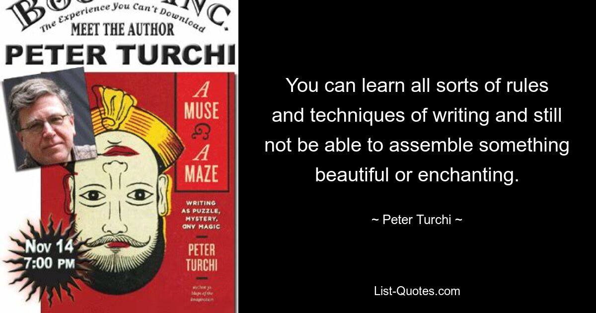 You can learn all sorts of rules and techniques of writing and still not be able to assemble something beautiful or enchanting. — © Peter Turchi